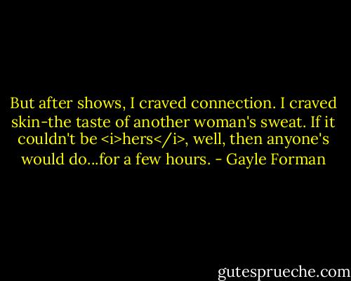 But after shows, I craved connection. I craved skin-the taste of another woman's sweat. If it couldn't be <i>hers</i>, well, then anyone's would do...for a few hours. - Gayle Forman