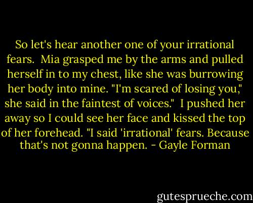 So let's hear another one of your irrational fears. <br />Mia grasped me by the arms and pulled herself in to my chest, like she was burrowing her body into mine. "I'm scared of losing you," she said in the faintest of voices." <br />I pushed her away so I could see her face and kissed the top of her forehead. "I said 'irrational' fears. Because that's not gonna happen. - Gayle Forman