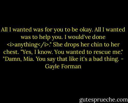 All I wanted was for you to be okay. All I wanted was to help you. I would've done <i>anything</i>."<br />She drops her chin to her chest. "Yes, I know. You wanted to rescue me."<br />"Damn, Mia. You say that like it's a bad thing. - Gayle Forman