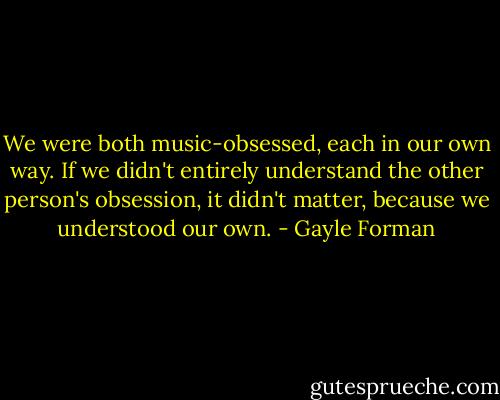 We were both music-obsessed, each in our own way. If we didn't entirely understand the other person's obsession, it didn't matter, because we understood our own. - Gayle Forman