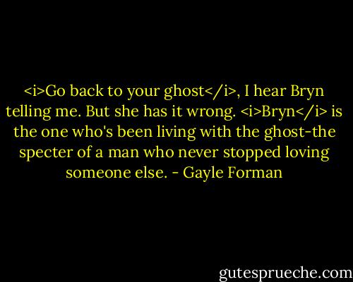 <i>Go back to your ghost</i>, I hear Bryn telling me. But she has it wrong. <i>Bryn</i> is the one who's been living with the ghost-the specter of a man who never stopped loving someone else. - Gayle Forman