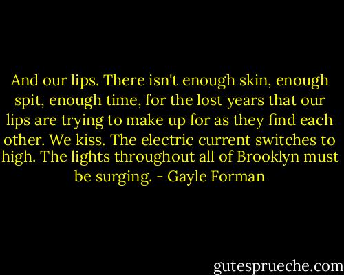 And our lips. There isn't enough skin, enough spit, enough time, for the lost years that our lips are trying to make up for as they find each other. We kiss. The electric current switches to high. The lights throughout all of Brooklyn must be surging. - Gayle Forman