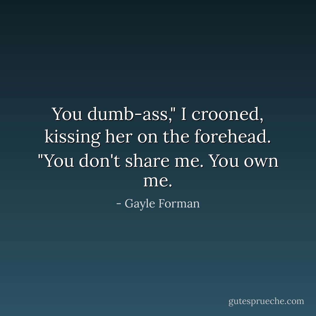 You dumb-ass," I crooned, kissing her on the forehead. "You don't share me. You own me. - Gayle Forman