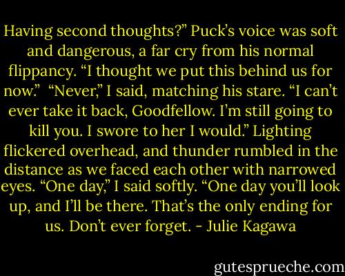 Having second thoughts?” Puck’s voice was soft and dangerous, a far cry from his normal flippancy. “I thought we put this behind us for now.”<br /><br />“Never,” I said, matching his stare. “I can’t ever take it back, Goodfellow. I’m still going to kill you. I swore to her I would.” Lighting flickered overhead, and thunder rumbled in the distance as we faced each other with narrowed eyes. “One day,” I said softly. “One day you’ll look up, and I’ll be there. That’s the only ending for us. Don’t ever forget. - Julie Kagawa