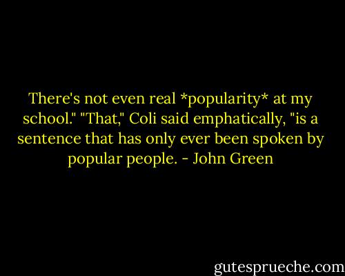 There's not even real *popularity* at my school."<br />"That," Coli said emphatically, "is a sentence that has only ever been spoken by popular people. - John Green