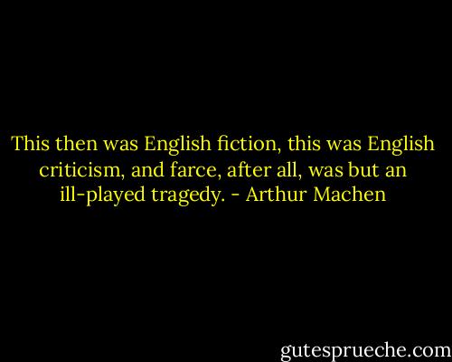 This then was English fiction, this was English criticism, and farce, after all, was but an ill-played tragedy. - Arthur Machen