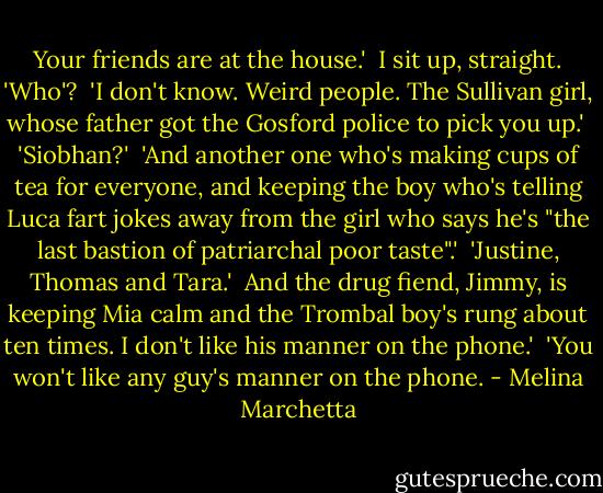 Your friends are at the house.'<br /><br />I sit up, straight. 'Who'?<br /><br />'I don't know. Weird people. The Sullivan girl, whose father got the Gosford police to pick you up.'<br /><br />'Siobhan?'<br /><br />'And another one who's making cups of tea for everyone, and keeping the boy who's telling Luca fart jokes away from the girl who says he's "the last bastion of patriarchal poor taste".'<br /><br />'Justine, Thomas and Tara.'<br /><br />And the drug fiend, Jimmy, is keeping Mia calm and the Trombal boy's rung about ten times. I don't like his manner on the phone.'<br /><br />'You won't like any guy's manner on the phone. - Melina Marchetta