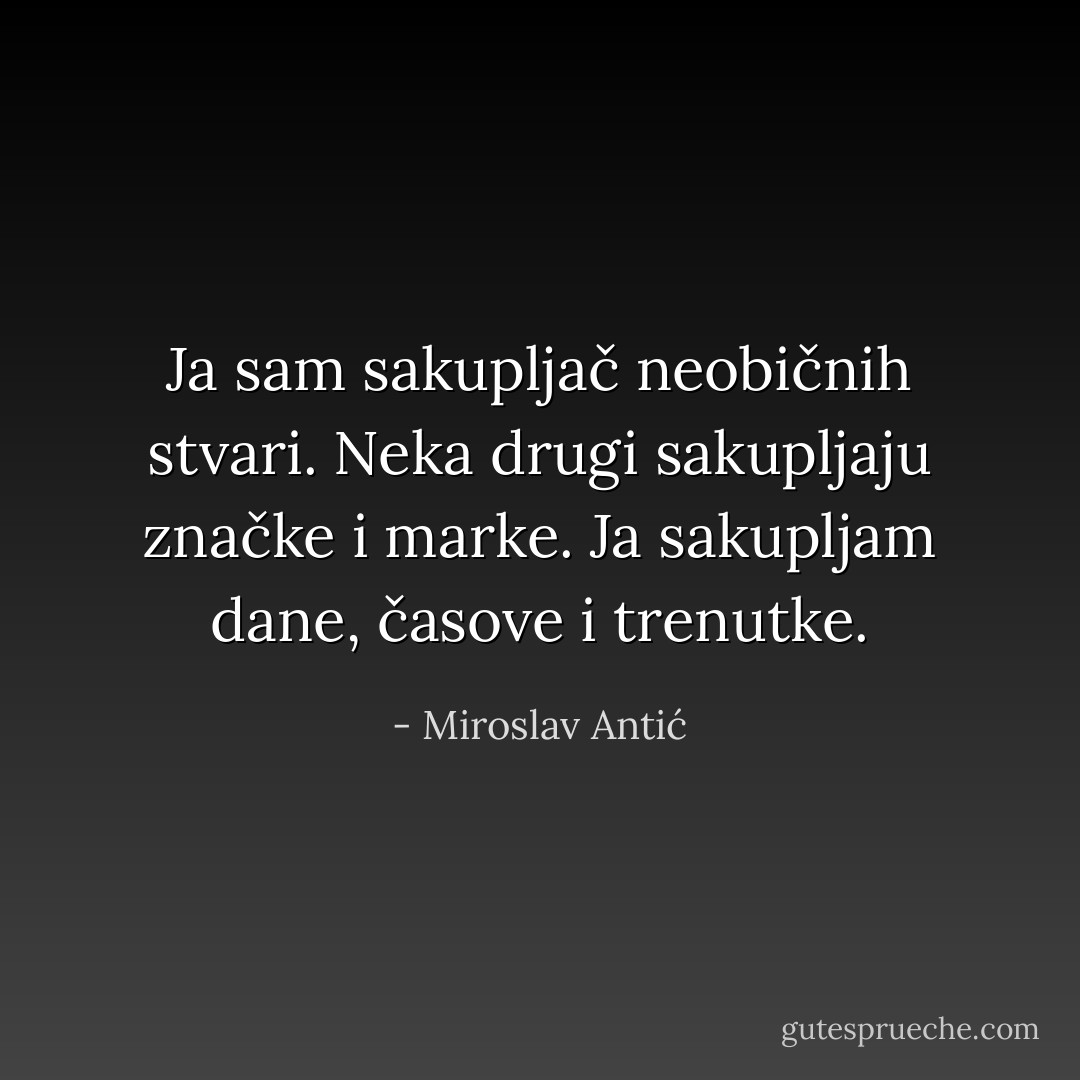 Ja sam sakupljač neobičnih stvari.<br />Neka drugi sakupljaju značke i marke.<br />Ja sakupljam dane, časove i trenutke. - Miroslav Antić