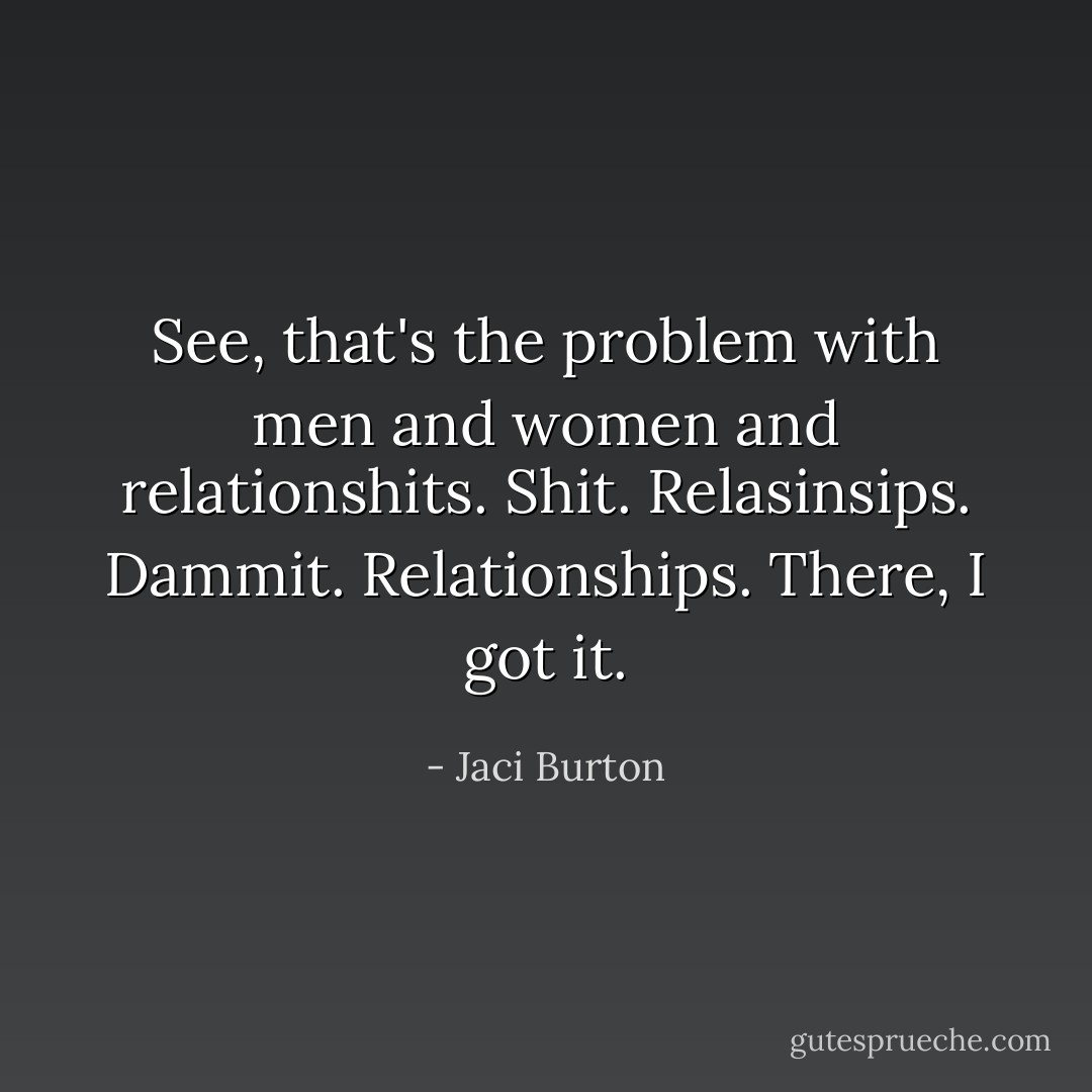 See, that's the problem with men and women and relationshits. Shit. Relasinsips. Dammit. Relationships. There, I got it. - Jaci Burton