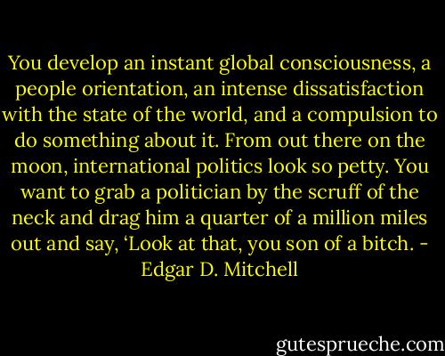 You develop an instant global consciousness, a people orientation, an intense dissatisfaction with the state of the world, and a compulsion to do something about it. From out there on the moon, international politics look so petty. You want to grab a politician by the scruff of the neck and drag him a quarter of a million miles out and say, ‘Look at that, you son of a bitch. - Edgar D. Mitchell