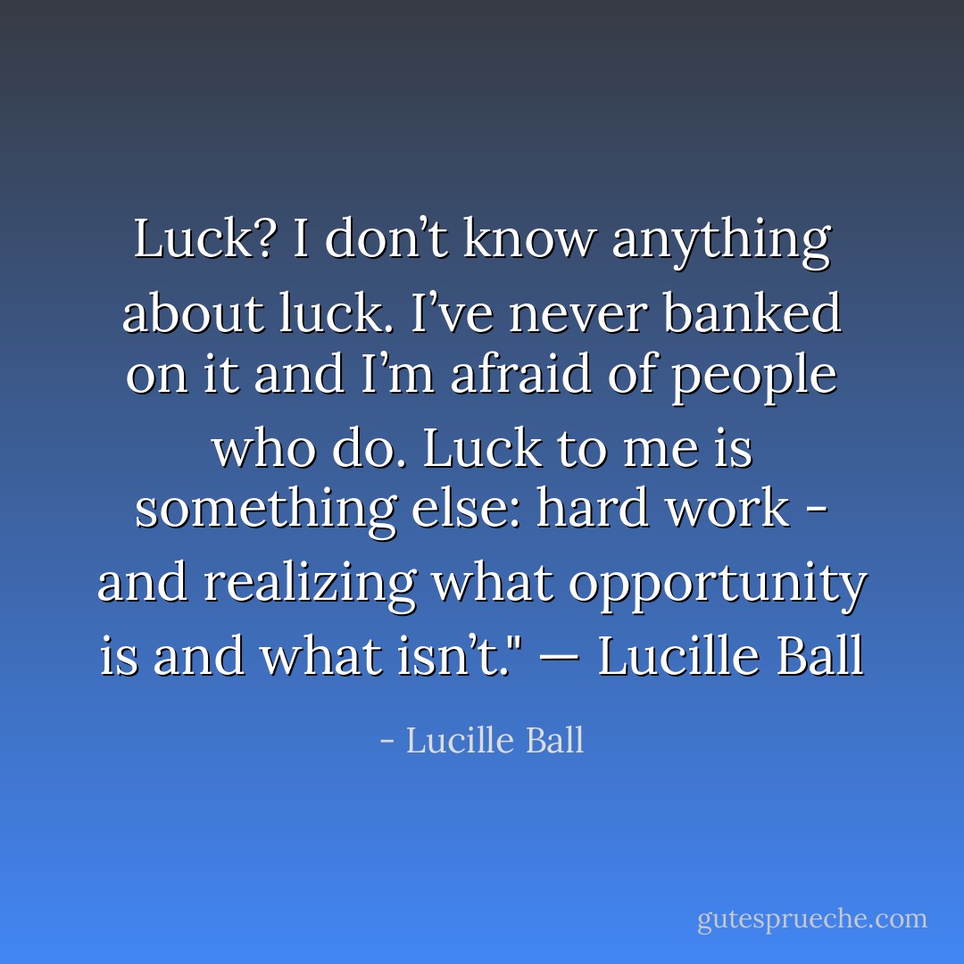 Luck? I don’t know anything about luck. I’ve never banked on it and I’m afraid of people who do. Luck to me is something else: hard work - and realizing what opportunity is and what isn’t." — Lucille Ball - Lucille Ball