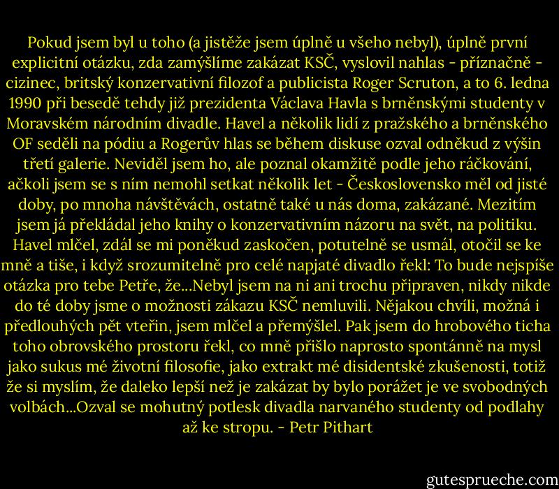 Pokud jsem byl u toho (a jistěže jsem úplně u všeho nebyl), úplně první explicitní otázku, zda zamýšlíme zakázat KSČ, vyslovil nahlas - příznačně - cizinec, britský konzervativní filozof a publicista Roger Scruton, a to 6. ledna 1990 při besedě tehdy již prezidenta Václava Havla s brněnskými studenty v Moravském národním divadle. Havel a několik lidí z pražského a brněnského OF seděli na pódiu a Rogerův hlas se během diskuse ozval odněkud z výšin třetí galerie. Neviděl jsem ho, ale poznal okamžitě podle jeho ráčkování, ačkoli jsem se s ním nemohl setkat několik let - Československo měl od jisté doby, po mnoha návštěvách, ostatně také u nás doma, zakázané. Mezitím jsem já překládal jeho knihy o konzervativním názoru na svět, na politiku. Havel mlčel, zdál se mi poněkud zaskočen, potutelně se usmál, otočil se ke mně a tiše, i když srozumitelně pro celé napjaté divadlo řekl: To bude nejspíše otázka pro tebe Petře, že...Nebyl jsem na ni ani trochu připraven, nikdy nikde do té doby jsme o možnosti zákazu KSČ nemluvili. Nějakou chvíli, možná i předlouhých pět vteřin, jsem mlčel a přemýšlel. Pak jsem do hrobového ticha toho obrovského prostoru řekl, co mně přišlo naprosto spontánně na mysl jako sukus mé životní filosofie, jako extrakt mé disidentské zkušenosti, totiž že si myslím, že daleko lepší než je zakázat by bylo porážet je ve svobodných volbách...Ozval se mohutný potlesk divadla narvaného studenty od podlahy až ke stropu. - Petr Pithart