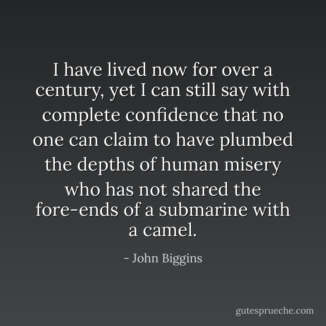I have lived now for over a century, yet I can still say with complete confidence that no one can claim to have plumbed the depths of human misery who has not shared the fore-ends of a submarine with a camel. - John Biggins