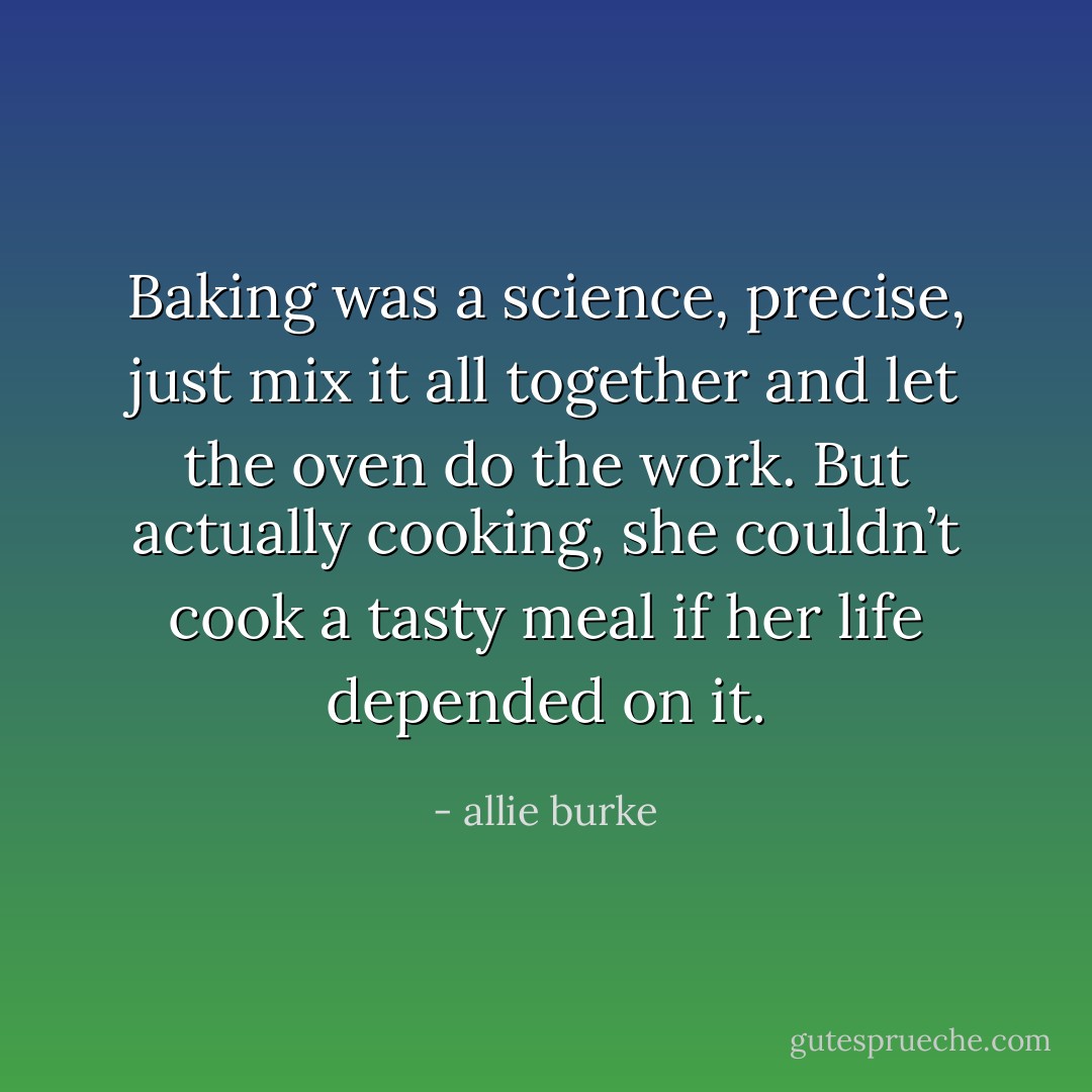 Baking was a science, precise, just mix it all together and let the oven do the work. But actually cooking, she couldn’t cook a tasty meal if her life depended on it. - allie burke