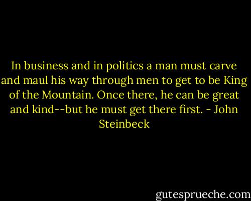 In business and in politics a man must carve and maul his way through men to get to be King of the Mountain. Once there, he can be great and kind--but he must get there first. - John Steinbeck
