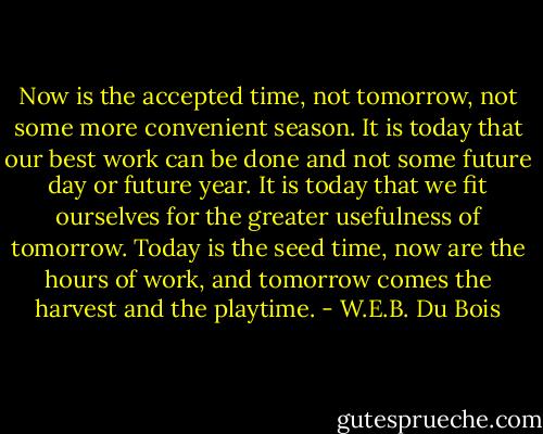 Now is the accepted time, not tomorrow, not some more convenient season. It is today that our best work can be done and not some future day or future year. It is today that we fit ourselves for the greater usefulness of tomorrow. Today is the seed time, now are the hours of work, and tomorrow comes the harvest and the playtime. - W.E.B. Du Bois