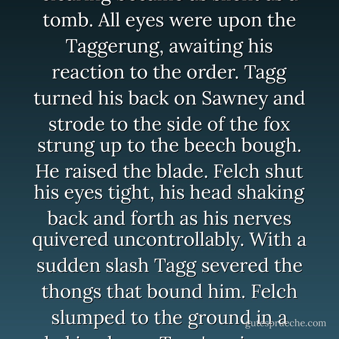 Quick as a flash, Sawney Rath's eyes hardened. "Then I'm ordering you to skin Felch alive!" He took the otter's paw, closing it over the knife handle. "Obey me!"<br />The crowded clearing became as silent as a tomb. All eyes were upon the Taggerung, awaiting his reaction to the order.<br />Tagg turned his back on Sawney and strode to the side of the fox strung up to the beech bough. He raised the blade. Felch shut his eyes tight, his head shaking back and forth as his nerves quivered uncontrollably. With a sudden slash Tagg severed the thongs that bound him. Felch slumped to the ground in a shaking heap. Tagg's voice was flat and hard as he turned to face Sawney.<br />"I'm sorry to disobey your order. The fox is a sorry thief, but I will not take the life of a helpless beast. - Brian Jacques