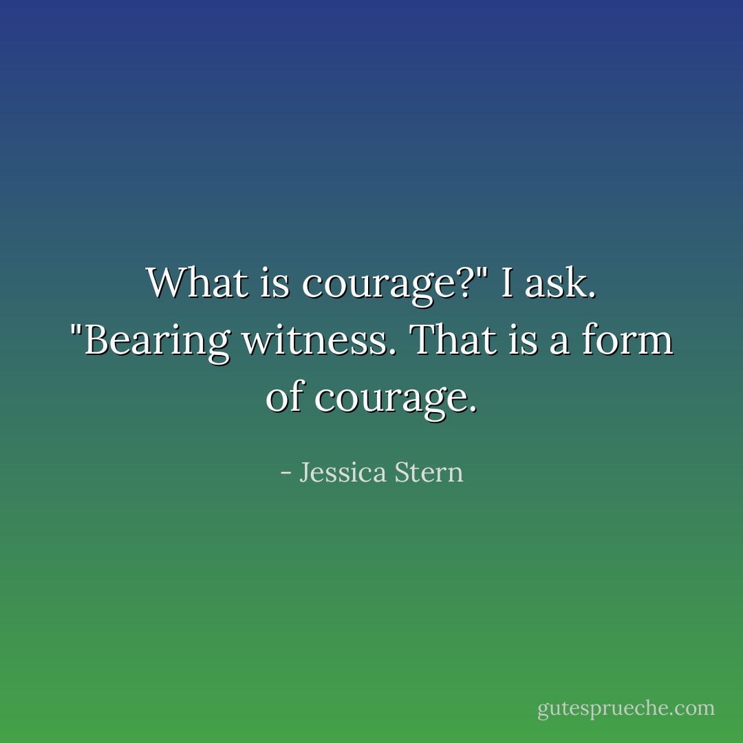 What is courage?" I ask. "Bearing witness. That is a form of courage. - Jessica Stern