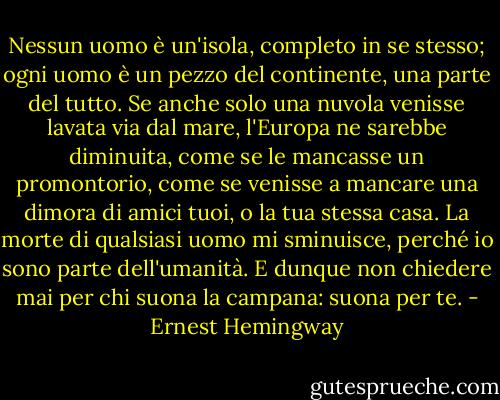 Nessun uomo è un'isola, completo in se stesso; ogni uomo è un pezzo del continente, una parte del tutto. Se anche solo una nuvola venisse lavata via dal mare, l'Europa ne sarebbe diminuita, come se le mancasse un promontorio, come se venisse a mancare una dimora di amici tuoi, o la tua stessa casa. La morte di qualsiasi uomo mi sminuisce, perché io sono parte dell'umanità. E dunque non chiedere mai per chi suona la campana: suona per te. - Ernest Hemingway