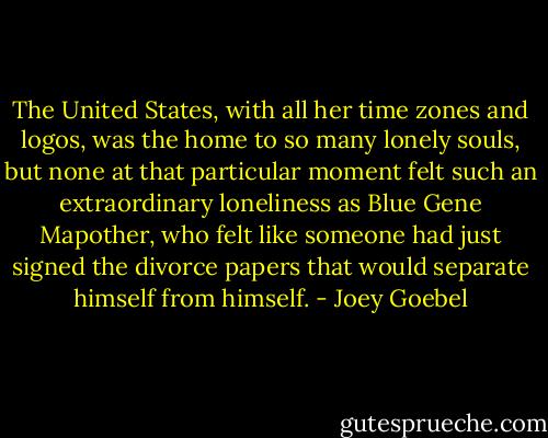 The United States, with all her time zones and logos, was the home to so many lonely souls, but none at that particular moment felt such an extraordinary loneliness as Blue Gene Mapother, who felt like someone had just signed the divorce papers that would separate himself from himself. - Joey Goebel