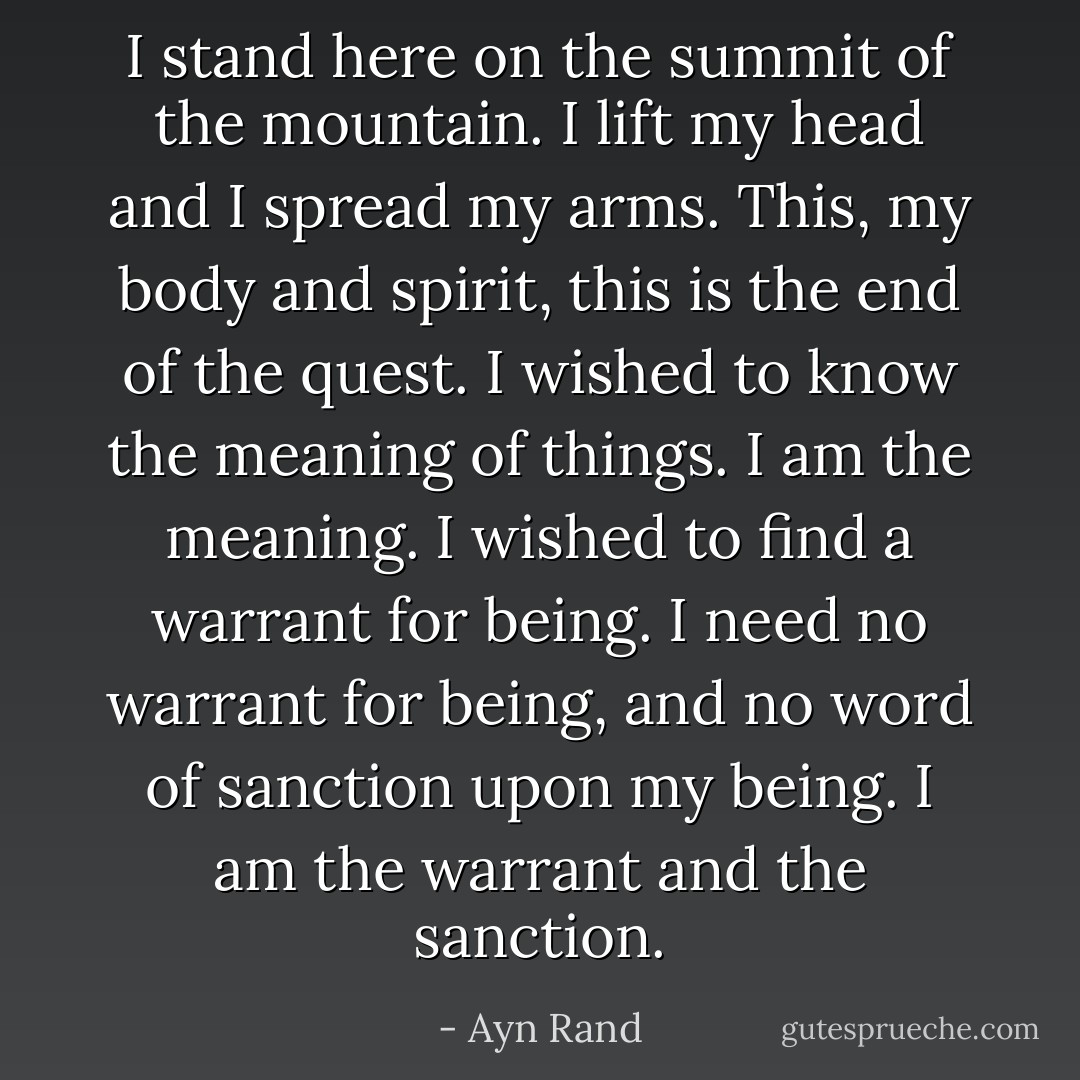 I stand here on the summit of the mountain. I lift my head and I spread my arms. This, my body and spirit, this is the end of the quest. I wished to know the meaning of things. I am the meaning. I wished to find a warrant for being. I need no warrant for being, and no word of sanction upon my being. I am the warrant and the sanction. - Ayn Rand