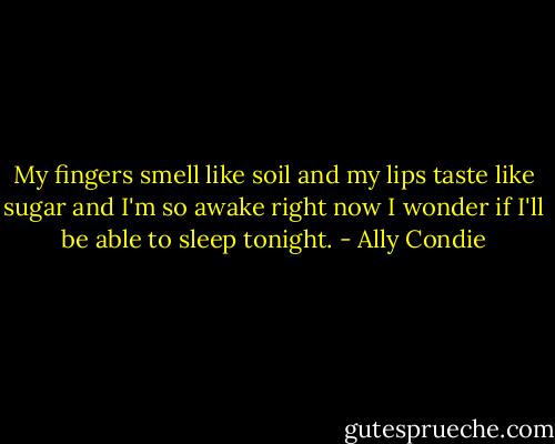 My fingers smell like soil and my lips taste like sugar and I'm so awake right now I wonder if I'll be able to sleep tonight. - Ally Condie