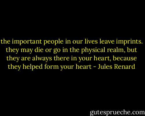 the important people in our lives leave imprints. they may die or go in the physical realm, but they are always there in your heart, because they helped form your heart - Jules Renard