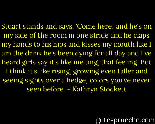 Stuart stands and says, 'Come here,' and he's on my side of the room in one stride and he claps my hands to his hips and kisses my mouth like I am the drink he's been dying for all day and I've heard girls say it's like melting, that feeling. But I think it's like rising, growing even taller and seeing sights over a hedge, colors you've never seen before. - Kathryn Stockett