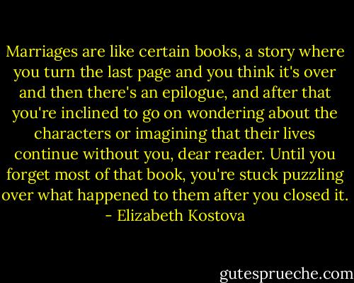 Marriages are like certain books, a story where you turn the last page and you think it's over and then there's an epilogue, and after that you're inclined to go on wondering about the characters or imagining that their lives continue without you, dear reader. Until you forget most of that book, you're stuck puzzling over what happened to them after you closed it. - Elizabeth Kostova