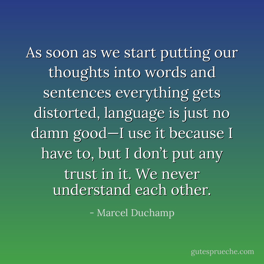 As soon as we start putting our thoughts into words and sentences everything gets distorted, language is just no damn good—I use it because I have to, but I don’t put any trust in it. We never understand each other. - Marcel Duchamp