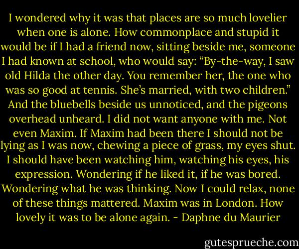 I wondered why it was that places are so much lovelier when one is alone. How commonplace and stupid it would be if I had a friend now, sitting beside me, someone I had known at school, who would say: “By-the-way, I saw old Hilda the other day. You remember her, the one who was so good at tennis. She’s married, with two children.” And the bluebells beside us unnoticed, and the pigeons overhead unheard. I did not want anyone with me. Not even Maxim. If Maxim had been there I should not be lying as I was now, chewing a piece of grass, my eyes shut. I should have been watching him, watching his eyes, his expression. Wondering if he liked it, if he was bored. Wondering what he was thinking. Now I could relax, none of these things mattered. Maxim was in London. How lovely it was to be alone again. - Daphne du Maurier