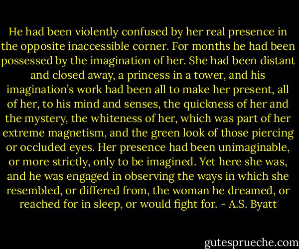 He had been violently confused by her real presence in the opposite inaccessible corner. For months he had been possessed by the imagination of her. She had been distant and closed away, a princess in a tower, and his imagination’s work had been all to make her present, all of her, to his mind and senses, the quickness of her and the mystery, the whiteness of her, which was part of her extreme magnetism, and the green look of those piercing or occluded eyes. Her presence had been unimaginable, or more strictly, only to be imagined. Yet here she was, and he was engaged in observing the ways in which she resembled, or differed from, the woman he dreamed, or reached for in sleep, or would fight for. - A.S. Byatt