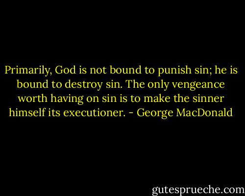 Primarily, God is not bound to punish sin; he is bound to destroy sin.<br />The only vengeance worth having on sin<br />is to make the sinner himself its executioner. - George MacDonald
