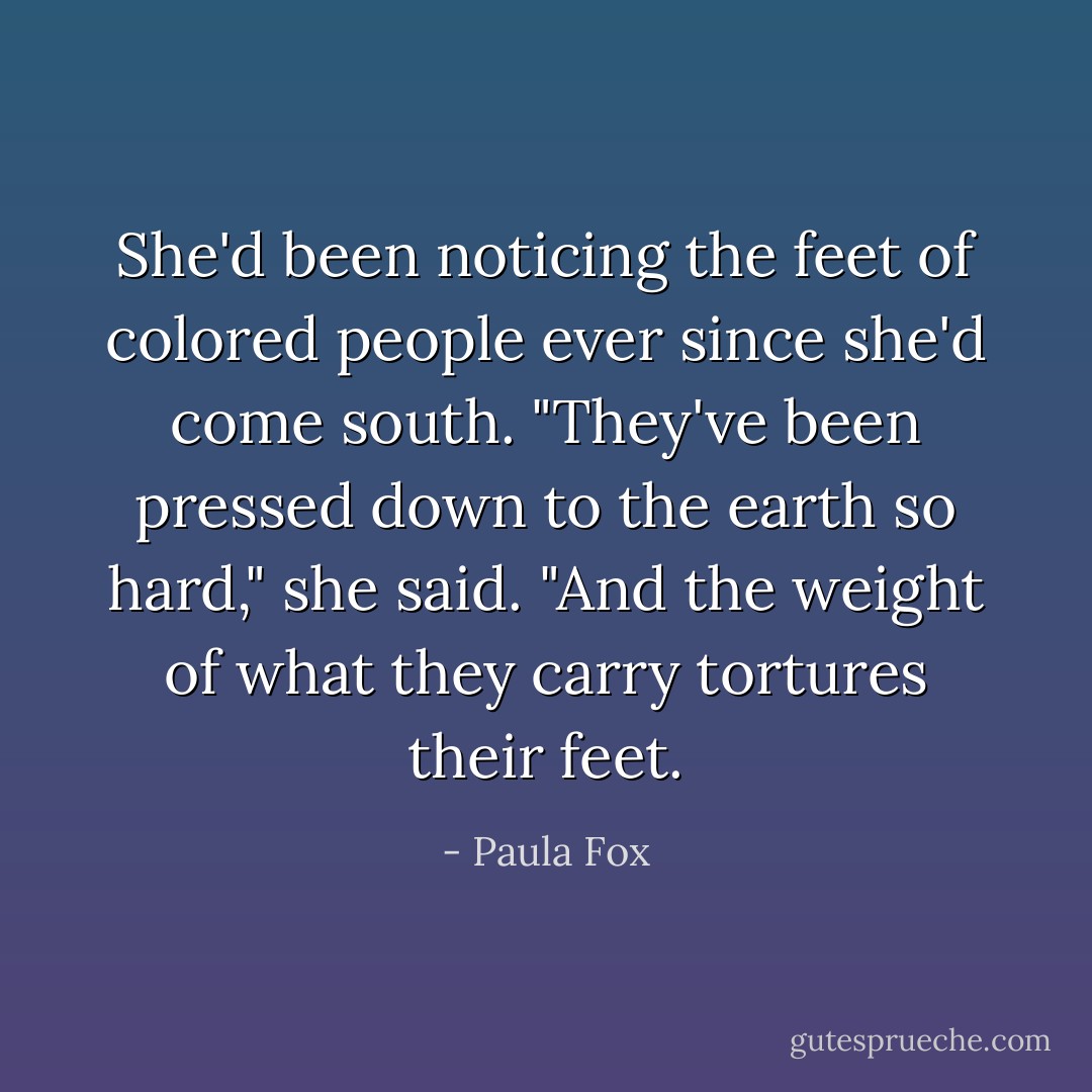 She'd been noticing the feet of colored people ever since she'd come south. "They've been pressed down to the earth so hard," she said. "And the weight of what they carry tortures their feet. - Paula Fox