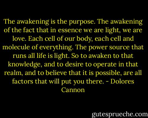The awakening is the purpose. The awakening of the fact that in essence we are light, we are love. Each cell of our body, each cell and molecule of everything. The power source that runs all life is light. So to awaken to that knowledge, and to desire to operate in that realm, and to believe that it is possible, are all factors that will put you there. - Dolores Cannon