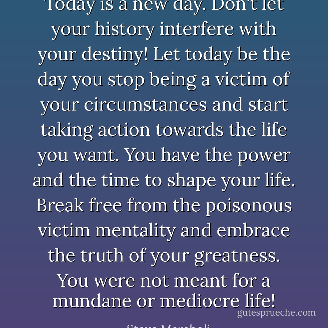 Today is a new day. Don't let your history interfere with your destiny! Let today be the day you stop being a victim of your circumstances and start taking action towards the life you want. You have the power and the time to shape your life. Break free from the poisonous victim mentality and embrace the truth of your greatness. You were not meant for a mundane or mediocre life! - Steve Maraboli