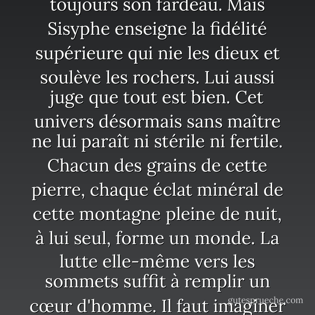 Je laisse Sisyphe au bas de la montagne ! On retrouve toujours son fardeau. Mais Sisyphe enseigne la fidélité supérieure qui nie les dieux et soulève les rochers. Lui aussi juge que tout est bien. Cet univers désormais sans maître ne lui paraît ni stérile ni fertile. Chacun des grains de cette pierre, chaque éclat minéral de cette montagne pleine de nuit, à lui seul, forme un monde. La lutte elle-même vers les sommets suffit à remplir un cœur d'homme. Il faut imaginer Sisyphe heureux. - Albert Camus