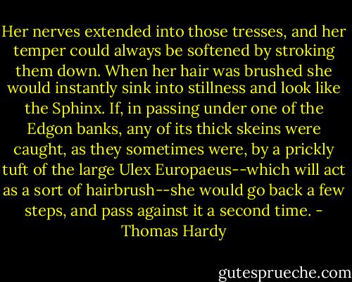 Her nerves extended into those tresses, and her temper could always be softened by stroking them down. When her hair was brushed she would instantly sink into stillness and look like the Sphinx. If, in passing under one of the Edgon banks, any of its thick skeins were caught, as they sometimes were, by a prickly tuft of the large Ulex Europaeus--which will act as a sort of hairbrush--she would go back a few steps, and pass against it a second time. - Thomas Hardy
