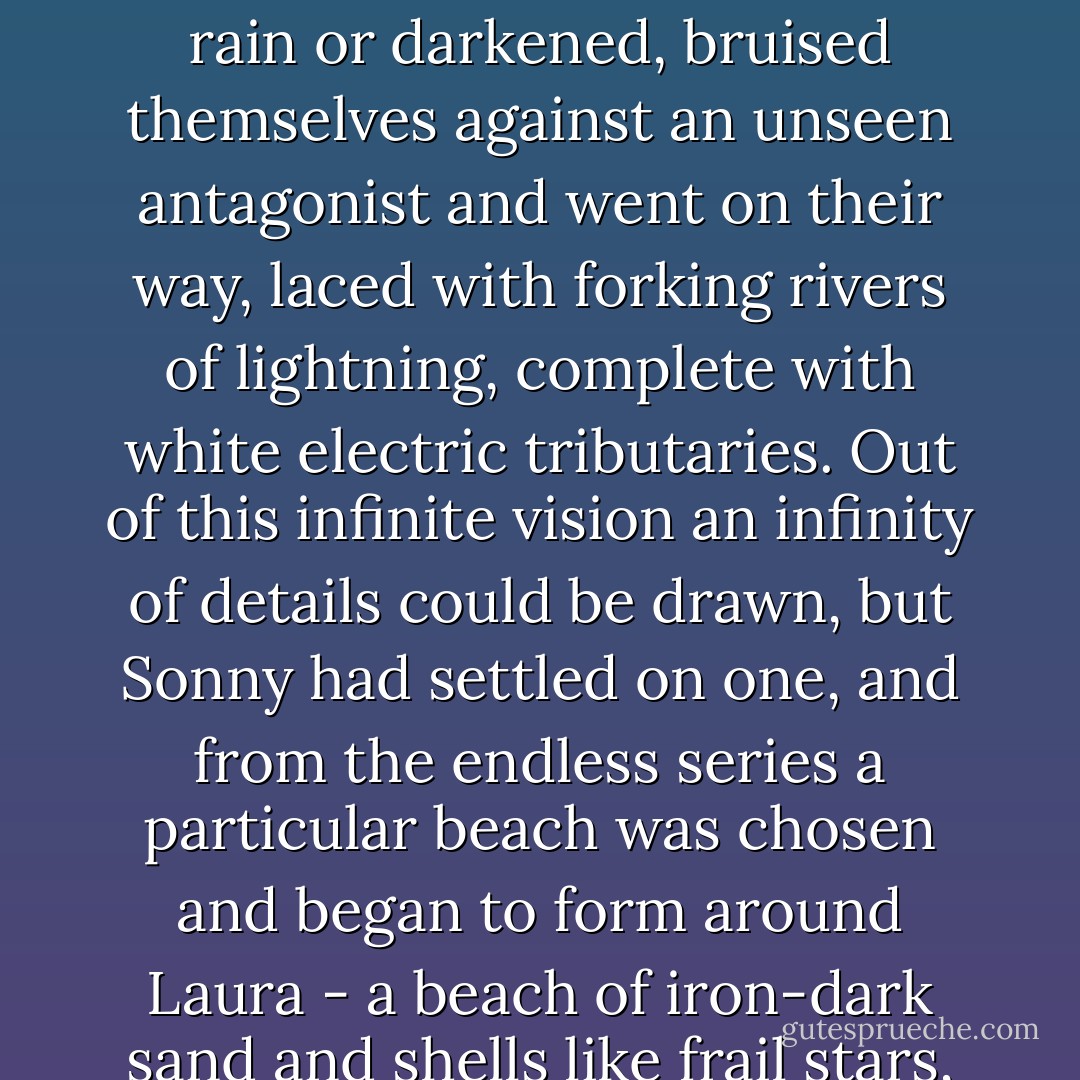 Somewhere int he flesh of the earth the dreadful earthquake shuddered, the tide walked to and fro on the leash of the moon, rainbows formed, winds swept the sky like giant brooms piling up clouds before them, clouds which writhed into different shapes, melted into rain or darkened, bruised themselves against an unseen antagonist and went on their way, laced with forking rivers of lightning, complete with white electric tributaries. Out of this infinite vision an infinity of details could be drawn, but Sonny had settled on one, and from the endless series a particular beach was chosen and began to form around Laura - a beach of iron-dark sand and shells like frail stars, and a wonderful wide sea that stretched, neither green nor blue, but inked by the approach of night into violet and black, wrinkling with its own salty puzzles, right out to a distant, pure horizon. - Margaret Mahy