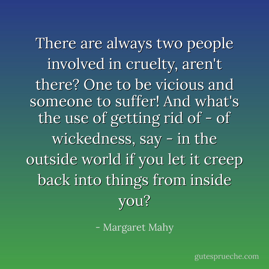 There are always two people involved in cruelty, aren't there? One to be vicious and someone to suffer! And what's the use of getting rid of - of wickedness, say - in the outside world if you let it creep back into things from inside you? - Margaret Mahy