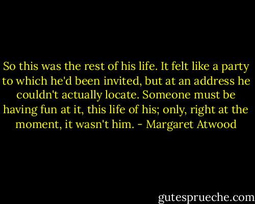 So this was the rest of his life. It felt like a party to which he'd been invited, but at an address he couldn't actually locate. Someone must be having fun at it, this life of his; only, right at the moment, it wasn't him. - Margaret Atwood