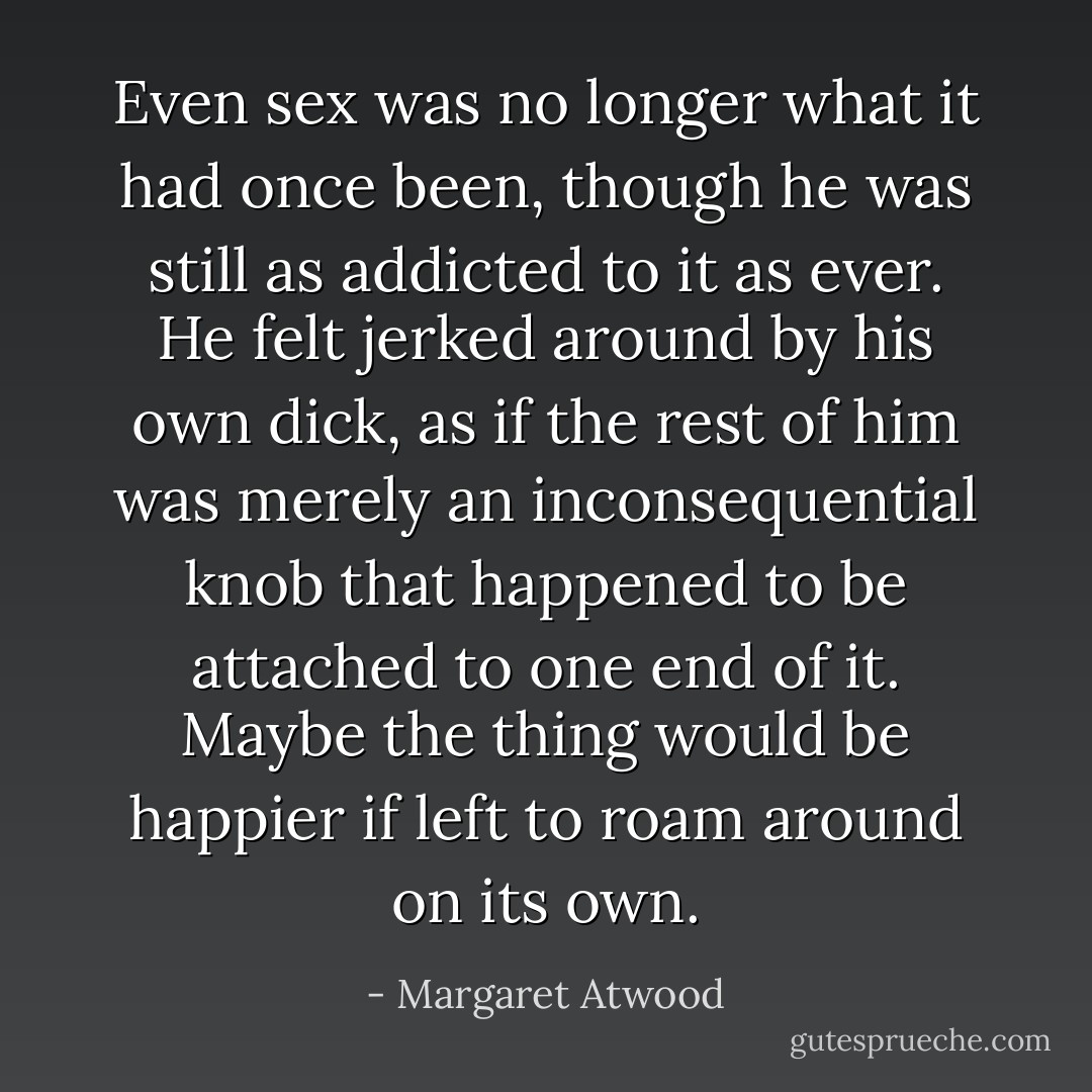 Even sex was no longer what it had once been, though he was still as addicted to it as ever. He felt jerked around by his own dick, as if the rest of him was merely an inconsequential knob that happened to be attached to one end of it. Maybe the thing would be happier if left to roam around on its own. - Margaret Atwood