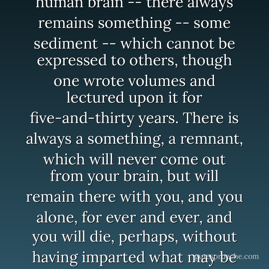 In every idea emanating from genius, or even in every serious human idea -- born in the human brain -- there always remains something -- some sediment -- which cannot be expressed to others, though one wrote volumes and lectured upon it for five-and-thirty years. There is always a something, a remnant, which will never come out from your brain, but will remain there with you, and you alone, for ever and ever, and you will die, perhaps, without having imparted what may be the very essence of your idea to a single living soul. - Fyodor Dostoevsky