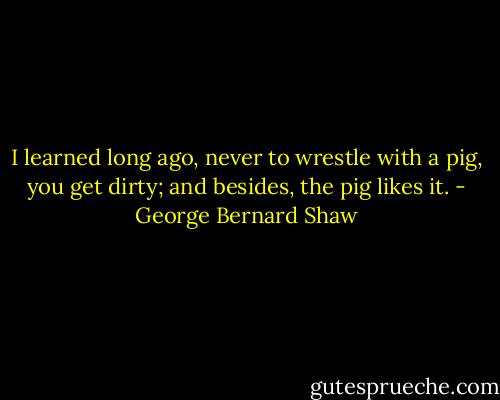 I learned long ago, never to wrestle with a pig, you get dirty; and besides, the pig likes it. - George Bernard Shaw