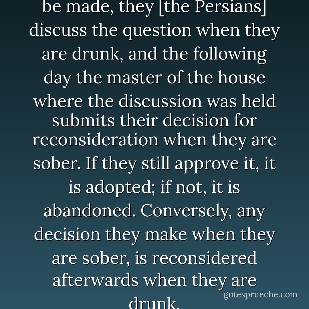 If an important decision is to be made, they [the Persians] discuss the question when they are drunk, and the following day the master of the house where the discussion was held submits their decision for reconsideration when they are sober. If they still approve it, it is adopted; if not, it is abandoned. Conversely, any decision they make when they are sober, is reconsidered afterwards when they are drunk. - Herodotus