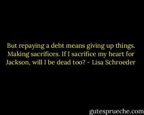 But repaying a debt<br />means giving up things.<br />Making sacrifices.<br />If I sacrifice my heart<br />for Jackson,<br />will I be dead<br />too? - Lisa Schroeder