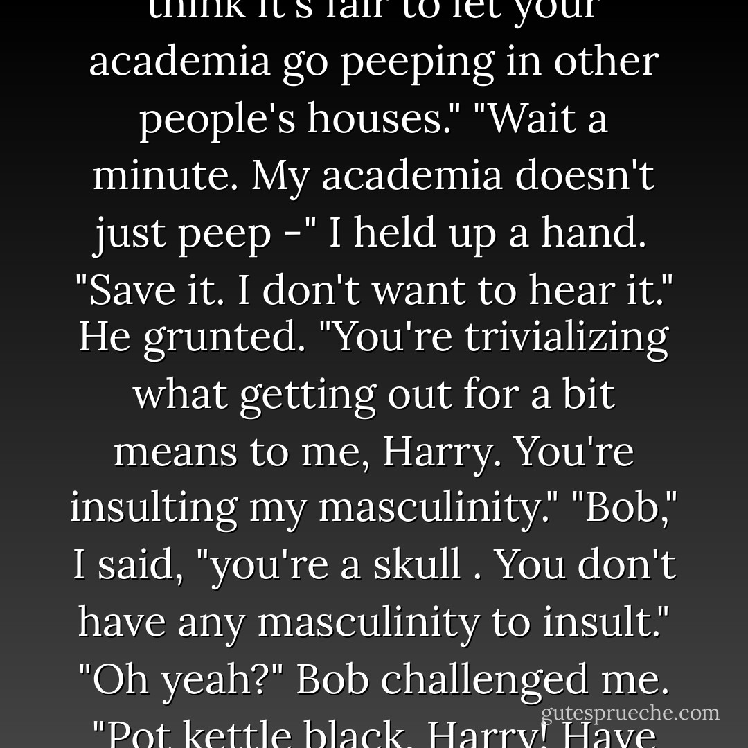 You're supposed to be a spirit of intellect. I don't understand why you're obsessed with sex."<br />Bob's voice got defensive. "It's an academic interest, Harry."<br />"Oh yeah? Well maybe I don't think it's fair to let your academia go peeping in other people's houses."<br />"Wait a minute. My academia doesn't <i>just peep</i> -"<br />I held up a hand. "Save it. I don't want to hear it."<br />He grunted. "You're trivializing what getting out for a bit means to me, Harry. You're insulting my masculinity."<br />"Bob," I said, "you're a <i>skull</i> . You don't <i>have</i> any masculinity to insult."<br />"Oh yeah?" Bob challenged me. "Pot kettle black, Harry! Have you gotten a date yet? Huh? Most men have something better to do in the middle of the night than play with their chemistry sets. - Jim Butcher