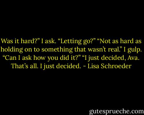 Was it hard?” I ask.<br />“Letting go?”<br />“Not as hard as holding on to something that<br />wasn’t real.”<br />I gulp. “Can I ask how you did it?”<br />“I just decided, Ava.<br />That’s all.<br />I just decided. - Lisa Schroeder