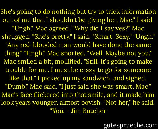 She's going to do nothing but try to trick information out of me that I shouldn't be giving her, Mac," I said.<br />"Ungh," Mac agreed.<br />"Why did I say yes?"<br />Mac shrugged.<br />"She's pretty," I said. "Smart. Sexy."<br />"Ungh."<br />"Any red-blooded man would have done the same thing."<br />"Hngh," Mac snorted.<br />"Well. Maybe not you."<br />Mac smiled a bit, mollified.<br />"Still. It's going to make trouble for me. I must be crazy to go for someone like that." I picked up my sandwich, and sighed.<br />"Dumb," Mac said.<br />"I just said she was smart, Mac."<br />Mac's face flickered into that smile, and it made him look years younger, almost boyish. "Not her," he said. "You. - Jim Butcher