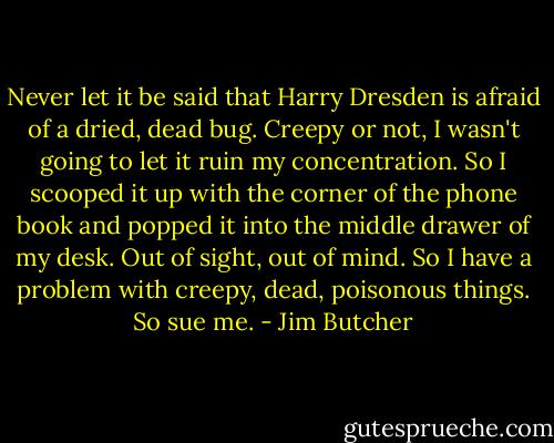 Never let it be said that Harry Dresden is afraid of a dried, dead bug. Creepy or not, I wasn't going to let it ruin my concentration.<br />So I scooped it up with the corner of the phone book and popped it into the middle drawer of my desk. Out of sight, out of mind.<br />So I have a problem with creepy, dead, poisonous things. So sue me. - Jim Butcher